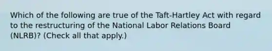 Which of the following are true of the Taft-Hartley Act with regard to the restructuring of the National Labor Relations Board (NLRB)? (Check all that apply.)