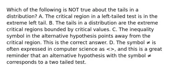 Which of the following is NOT true about the tails in a​ distribution? A. The critical region in a​ left-tailed test is in the extreme left tail. B. The tails in a distribution are the extreme critical regions bounded by critical values. C. The inequality symbol in the alternative hypothesis points away from the critical region. This is the correct answer. D. The symbol ≠ is often expressed in computer science as​ <>, and this is a great reminder that an alternative hypothesis with the symbol ≠ corresponds to a two tailed test.