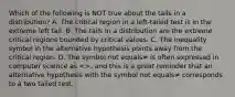 Which of the following is NOT true about the tails in a​ distribution? A. The critical region in a​ left-tailed test is in the extreme left tail. B. The tails in a distribution are the extreme critical regions bounded by critical values. C. The inequality symbol in the alternative hypothesis points away from the critical region. D. The symbol not equals≠ is often expressed in computer science as​ <>, and this is a great reminder that an alternative hypothesis with the symbol not equals≠ corresponds to a two tailed test.