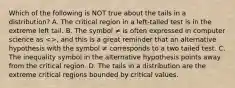 Which of the following is NOT true about the tails in a distribution? A. The critical region in a left-tailed test is in the extreme left tail. B. The symbol ≠ is often expressed in computer science as <>, and this is a great reminder that an alternative hypothesis with the symbol ≠ corresponds to a two tailed test. C. The inequality symbol in the alternative hypothesis points away from the critical region. D. The tails in a distribution are the extreme critical regions bounded by critical values.