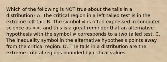 Which of the following is NOT true about the tails in a distribution? A. The critical region in a left-tailed test is in the extreme left tail. B. The symbol ≠ is often expressed in computer science as <>, and this is a great reminder that an alternative hypothesis with the symbol ≠ corresponds to a two tailed test. C. The inequality symbol in the alternative hypothesis points away from the critical region. D. The tails in a distribution are the extreme critical regions bounded by critical values.