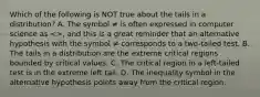 Which of the following is NOT true about the tails in a​ distribution? A. The symbol ≠ is often expressed in computer science as​ <>, and this is a great reminder that an alternative hypothesis with the symbol ≠ corresponds to a two-tailed test. B. The tails in a distribution are the extreme critical regions bounded by critical values. C. The critical region in a​ left-tailed test is in the extreme left tail. D. The inequality symbol in the alternative hypothesis points away from the critical region.