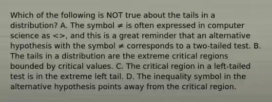 Which of the following is NOT true about the tails in a​ distribution? A. The symbol ≠ is often expressed in computer science as​ <>, and this is a great reminder that an alternative hypothesis with the symbol ≠ corresponds to a two-tailed test. B. The tails in a distribution are the extreme critical regions bounded by critical values. C. The critical region in a​ left-tailed test is in the extreme left tail. D. The inequality symbol in the alternative hypothesis points away from the critical region.