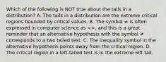 Which of the following is NOT true about the tails in a​ distribution? A. The tails in a distribution are the extreme critical regions bounded by critical values. B. The symbol ≠ is often expressed in computer science as​ <>, and this is a great reminder that an alternative hypothesis with the symbol ≠ corresponds to a two tailed test. C. The inequality symbol in the alternative hypothesis points away from the critical region. D. The critical region in a​ left-tailed test is in the extreme left tail.