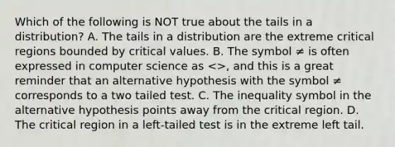 Which of the following is NOT true about the tails in a​ distribution? A. The tails in a distribution are the extreme critical regions bounded by critical values. B. The symbol ≠ is often expressed in computer science as​ <>, and this is a great reminder that an alternative hypothesis with the symbol ≠ corresponds to a two tailed test. C. The inequality symbol in the alternative hypothesis points away from the critical region. D. The critical region in a​ left-tailed test is in the extreme left tail.