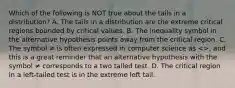 Which of the following is NOT true about the tails in a​ distribution? A. The tails in a distribution are the extreme critical regions bounded by critical values. B. The inequality symbol in the alternative hypothesis points away from the critical region. C. The symbol ≠ is often expressed in computer science as​ <>, and this is a great reminder that an alternative hypothesis with the symbol ≠ corresponds to a two tailed test. D. The critical region in a​ left-tailed test is in the extreme left tail.