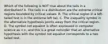 Which of the following is NOT true about the tails in a​ distribution? A. The tails in a distribution are the extreme critical regions bounded by critical values. B. The critical region in a​ left-tailed test is in the extreme left tail. C. The inequality symbol in the alternative hypothesis points away from the critical region. D. The symbol not equals≠ is often expressed in computer science as​ <>, and this is a great reminder that an alternative hypothesis with the symbol not equals≠ corresponds to a two tailed test.