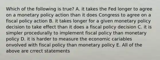 Which of the following is true? A. it takes the Fed longer to agree on a monetary policy action than it does Congress to agree on a fiscal policy action B. it takes longer for a given monetary policy decision to take effect than it does a fiscal policy decision C. it is simpler procedurally to implement fiscal policy than monetary policy D. it is harder to measure the economic cariables onvolved with fiscal policy than monetary policy E. All of the above are crrect statements