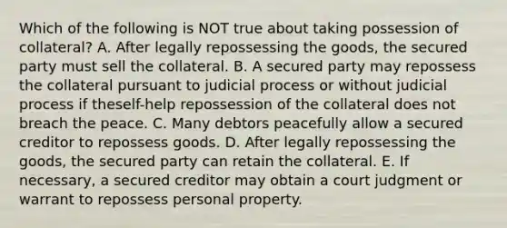 Which of the following is NOT true about taking possession of​ collateral? A. After legally repossessing the​ goods, the secured party must sell the collateral. B. A secured party may repossess the collateral pursuant to judicial process or without judicial process if the​self-help repossession of the collateral does not breach the peace. C. Many debtors peacefully allow a secured creditor to repossess goods. D. After legally repossessing the​ goods, the secured party can retain the collateral. E. If​ necessary, a secured creditor may obtain a court judgment or warrant to repossess personal property.