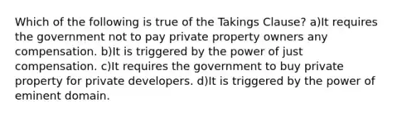 Which of the following is true of the Takings Clause? a)It requires the government not to pay private property owners any compensation. b)It is triggered by the power of just compensation. c)It requires the government to buy private property for private developers. d)It is triggered by the power of eminent domain.