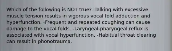 Which of the following is NOT true? -Talking with excessive muscle tension results in vigorous vocal fold adduction and hyperfunction. -Frequent and repeated coughing can cause damage to the vocal folds. -Laryngeal-pharyngeal reflux is associated with vocal hyperfunction. -Habitual throat clearing can result in phonotrauma.