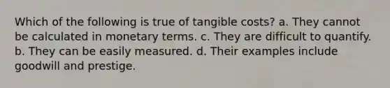 Which of the following is true of tangible costs? a. They cannot be calculated in monetary terms. c. They are difficult to quantify. b. They can be easily measured. d. Their examples include goodwill and prestige.