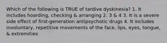 Which of the following is TRUE of tardive dyskinesia? 1. It includes hoarding, checking & arranging 2. 3 & 4 3. It is a severe side effect of first-generation antipsychotic drugs 4. It includes involuntary, repetitive movements of the face, lips, eyes, tongue, & extremities