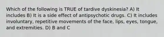 Which of the following is TRUE of tardive dyskinesia? A) It includes B) It is a side effect of antipsychotic drugs. C) It includes involuntary, repetitive movements of the face, lips, eyes, tongue, and extremities. D) B and C