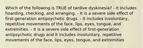 Which of the following is TRUE of tardive dyskinesia? - It includes hoarding, checking, and arranging. - It is a severe side effect of first-generation antipsychotic drugs. - It includes involuntary, repetitive movements of the face, lips, eyes, tongue, and extremities. - It is a severe side effect of first-generation antipsychotic drugs and It includes involuntary, repetitive movements of the face, lips, eyes, tongue, and extremities