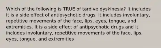 Which of the following is TRUE of tardive dyskinesia? It includes It is a side effect of antipsychotic drugs. It includes involuntary, repetitive movements of the face, lips, eyes, tongue, and extremities. It is a side effect of antipsychotic drugs and It includes involuntary, repetitive movements of the face, lips, eyes, tongue, and extremities