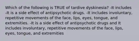 Which of the following is TRUE of tardive dyskinesia? -It includes -It is a side effect of antipsychotic drugs. -It includes involuntary, repetitive movements of the face, lips, eyes, tongue, and extremities. -It is a side effect of antipsychotic drugs and It includes involuntary, repetitive movements of the face, lips, eyes, tongue, and extremities