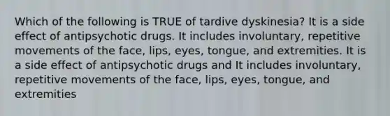 Which of the following is TRUE of tardive dyskinesia? It is a side effect of antipsychotic drugs. It includes involuntary, repetitive movements of the face, lips, eyes, tongue, and extremities. It is a side effect of antipsychotic drugs and It includes involuntary, repetitive movements of the face, lips, eyes, tongue, and extremities