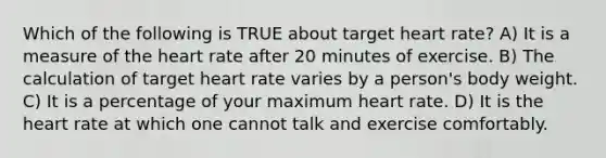 Which of the following is TRUE about target heart rate? A) It is a measure of the heart rate after 20 minutes of exercise. B) The calculation of target heart rate varies by a person's body weight. C) It is a percentage of your maximum heart rate. D) It is the heart rate at which one cannot talk and exercise comfortably.