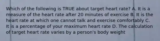 Which of the following is TRUE about target heart rate? A. It is a measure of the heart rate after 20 minutes of exercise B. It is the heart rate at which one cannot talk and exercise comfortably C. It is a percentage of your maximum heart rate D. The calculation of target heart rate varies by a person's body weight