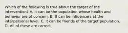 Which of the following is true about the target of the intervention? A. It can be the population whose health and behavior are of concern. B. It can be influencers at the interpersonal level. C. It can be friends of the target population. D. All of these are correct.