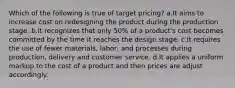 Which of the following is true of target pricing? a.It aims to increase cost on redesigning the product during the production stage. b.It recognizes that only 50% of a product's cost becomes committed by the time it reaches the design stage. c.It requires the use of fewer materials, labor, and processes during production, delivery and customer service. d.It applies a uniform markup to the cost of a product and then prices are adjust accordingly.