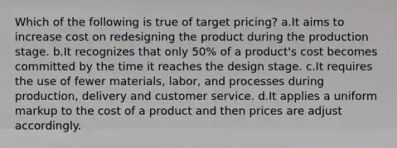 Which of the following is true of target pricing? a.It aims to increase cost on redesigning the product during the production stage. b.It recognizes that only 50% of a product's cost becomes committed by the time it reaches the design stage. c.It requires the use of fewer materials, labor, and processes during production, delivery and customer service. d.It applies a uniform markup to the cost of a product and then prices are adjust accordingly.