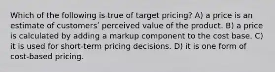 Which of the following is true of target pricing? A) a price is an estimate of customersʹ perceived value of the product. B) a price is calculated by adding a markup component to the cost base. C) it is used for short-term pricing decisions. D) it is one form of cost-based pricing.