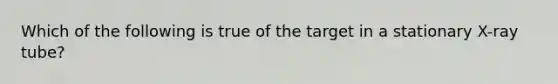 Which of the following is true of the target in a stationary X-ray tube?