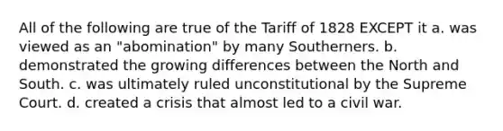 All of the following are true of the Tariff of 1828 EXCEPT it a. was viewed as an "abomination" by many Southerners. b. demonstrated the growing differences between the North and South. c. was ultimately ruled unconstitutional by the Supreme Court. d. created a crisis that almost led to a civil war.