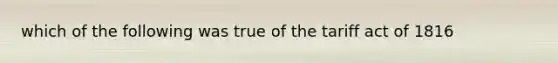 which of the following was true of the tariff act of 1816