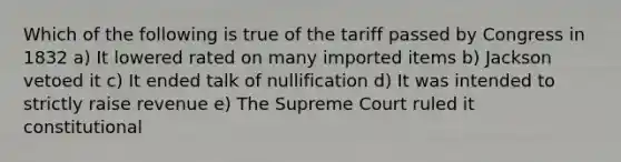 Which of the following is true of the tariff passed by Congress in 1832 a) It lowered rated on many imported items b) Jackson vetoed it c) It ended talk of nullification d) It was intended to strictly raise revenue e) The Supreme Court ruled it constitutional