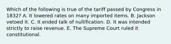 Which of the following is true of the tariff passed by Congress in 1832? A. It lowered rates on many imported items. B. Jackson vetoed it. C. It ended talk of nullification. D. It was intended strictly to raise revenue. E. The Supreme Court ruled it constitutional.