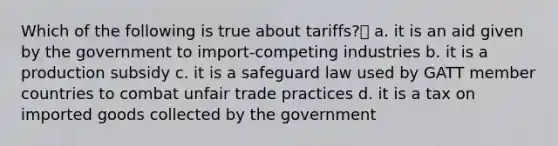 Which of the following is true about tariffs? a. it is an aid given by the government to import-competing industries b. it is a production subsidy c. it is a safeguard law used by GATT member countries to combat unfair trade practices d. it is a tax on imported goods collected by the government