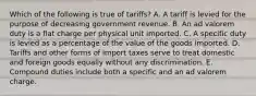 Which of the following is true of tariffs? A. A tariff is levied for the purpose of decreasing government revenue. B. An ad valorem duty is a flat charge per physical unit imported. C. A specific duty is levied as a percentage of the value of the goods imported. D. Tariffs and other forms of import taxes serve to treat domestic and foreign goods equally without any discrimination. E. Compound duties include both a specific and an ad valorem charge.