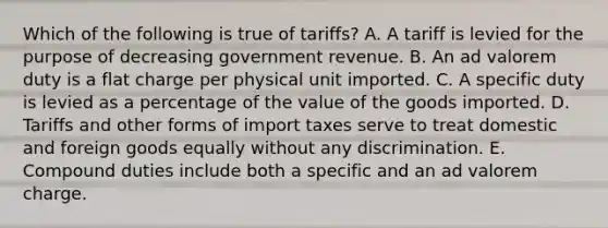 Which of the following is true of tariffs? A. A tariff is levied for the purpose of decreasing government revenue. B. An ad valorem duty is a flat charge per physical unit imported. C. A specific duty is levied as a percentage of the value of the goods imported. D. Tariffs and other forms of import taxes serve to treat domestic and foreign goods equally without any discrimination. E. Compound duties include both a specific and an ad valorem charge.