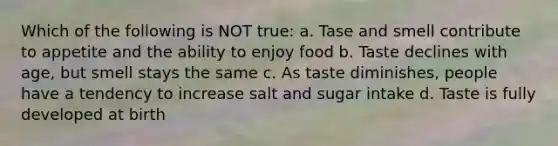 Which of the following is NOT true: a. Tase and smell contribute to appetite and the ability to enjoy food b. Taste declines with age, but smell stays the same c. As taste diminishes, people have a tendency to increase salt and sugar intake d. Taste is fully developed at birth