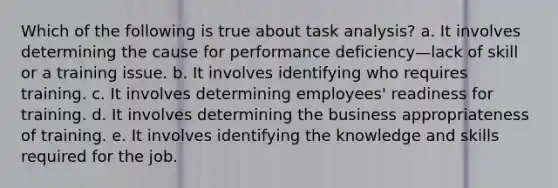 Which of the following is true about task analysis? a. It involves determining the cause for performance deficiency—lack of skill or a training issue. b. It involves identifying who requires training. c. It involves determining employees' readiness for training. d. It involves determining the business appropriateness of training. e. It involves identifying the knowledge and skills required for the job.