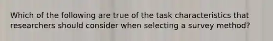 Which of the following are true of the task characteristics that researchers should consider when selecting a survey method?