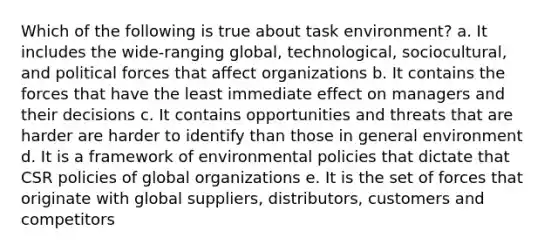 Which of the following is true about task environment? a. It includes the wide-ranging global, technological, sociocultural, and political forces that affect organizations b. It contains the forces that have the least immediate effect on managers and their decisions c. It contains opportunities and threats that are harder are harder to identify than those in general environment d. It is a framework of environmental policies that dictate that CSR policies of global organizations e. It is the set of forces that originate with global suppliers, distributors, customers and competitors