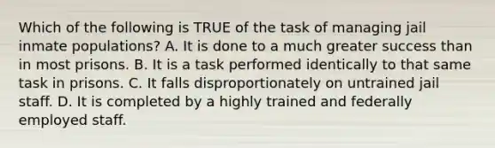 Which of the following is TRUE of the task of managing jail inmate populations? A. It is done to a much greater success than in most prisons. B. It is a task performed identically to that same task in prisons. C. It falls disproportionately on untrained jail staff. D. It is completed by a highly trained and federally employed staff.