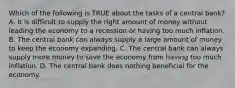 Which of the following is TRUE about the tasks of a central bank? A. It is difficult to supply the right amount of money without leading the economy to a recession or having too much inflation. B. The central bank can always supply a large amount of money to keep the economy expanding. C. The central bank can always supply more money to save the economy from having too much inflation. D. The central bank does nothing beneficial for the economy.