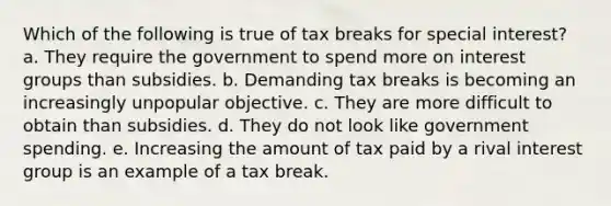 Which of the following is true of tax breaks for special interest?​ a. ​They require the government to spend more on interest groups than subsidies. b. Demanding tax breaks is becoming an increasingly unpopular objective.​ c. They are more difficult to obtain than subsidies.​ d. They do not look like government spending.​ e. ​Increasing the amount of tax paid by a rival interest group is an example of a tax break.