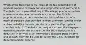 Which of the following is NOT true of the tax deductibility of medical expense coverage for sole proprietors and partners? A) The deduction is permitted only if the sole proprietor or partner is covered under another medical expense plan B) Sole proprietors and partners may deduct 100% of the cost of a medical expense plan provided to them and their families under a plan carried by the sole proprietor or partnership, up to a specified limit. C) The deduction may not exceed the taxpayer's earned income for the tax year D) The 100% deduction is a deduction in arriving at an individual's adjusted gross income, and as such, may not be used to satisfy the 7.5% threshold for itemized medical expense.