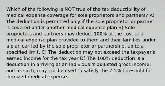 Which of the following is NOT true of the tax deductibility of medical expense coverage for sole proprietors and partners? A) The deduction is permitted only if the sole proprietor or partner is covered under another medical expense plan B) Sole proprietors and partners may deduct 100% of the cost of a medical expense plan provided to them and their families under a plan carried by the sole proprietor or partnership, up to a specified limit. C) The deduction may not exceed the taxpayer's earned income for the tax year D) The 100% deduction is a deduction in arriving at an individual's adjusted gross income, and as such, may not be used to satisfy the 7.5% threshold for itemized medical expense.