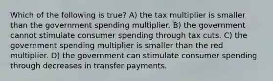 Which of the following is true? A) the tax multiplier is smaller than the government spending multiplier. B) the government cannot stimulate consumer spending through tax cuts. C) the government spending multiplier is smaller than the red multiplier. D) the government can stimulate consumer spending through decreases in transfer payments.