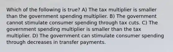 Which of the following is true? A) The tax multiplier is smaller than the government spending multiplier. B) The government cannot stimulate consumer spending through tax cuts. C) The government spending multiplier is smaller than the tax multiplier. D) The government can stimulate consumer spending through decreases in transfer payments.