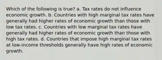 Which of the following is true? a. Tax rates do not influence economic growth. b. Countries with high marginal tax rates have generally had higher rates of economic growth than those with low tax rates. c. Countries with low marginal tax rates have generally had higher rates of economic growth than those with high tax rates. d. Countries that impose high marginal tax rates at low-income thresholds generally have high rates of economic growth.