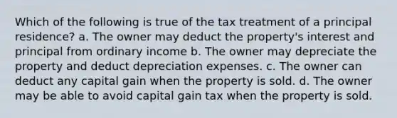 Which of the following is true of the tax treatment of a principal residence? a. The owner may deduct the property's interest and principal from ordinary income b. The owner may depreciate the property and deduct depreciation expenses. c. The owner can deduct any capital gain when the property is sold. d. The owner may be able to avoid capital gain tax when the property is sold.