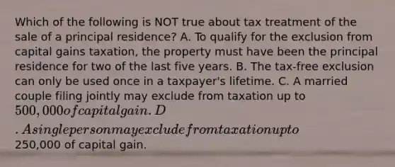 Which of the following is NOT true about tax treatment of the sale of a principal residence? A. To qualify for the exclusion from capital gains taxation, the property must have been the principal residence for two of the last five years. B. The tax-free exclusion can only be used once in a taxpayer's lifetime. C. A married couple filing jointly may exclude from taxation up to 500,000 of capital gain. D. A single person may exclude from taxation up to250,000 of capital gain.